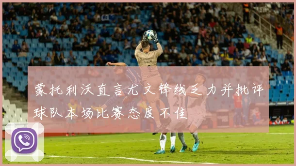 蒙托利沃直言尤文锋线乏力并批评球队本场比赛态度不佳