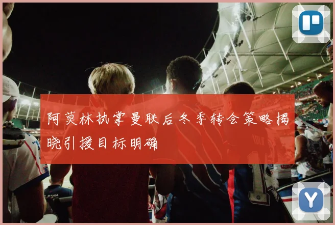 阿莫林执掌曼联后冬季转会策略揭晓引援目标明确