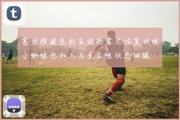 塞尔报道朱利亚诺西蒙尼恢复训练小蜘蛛也加入马竞合练状态回暖