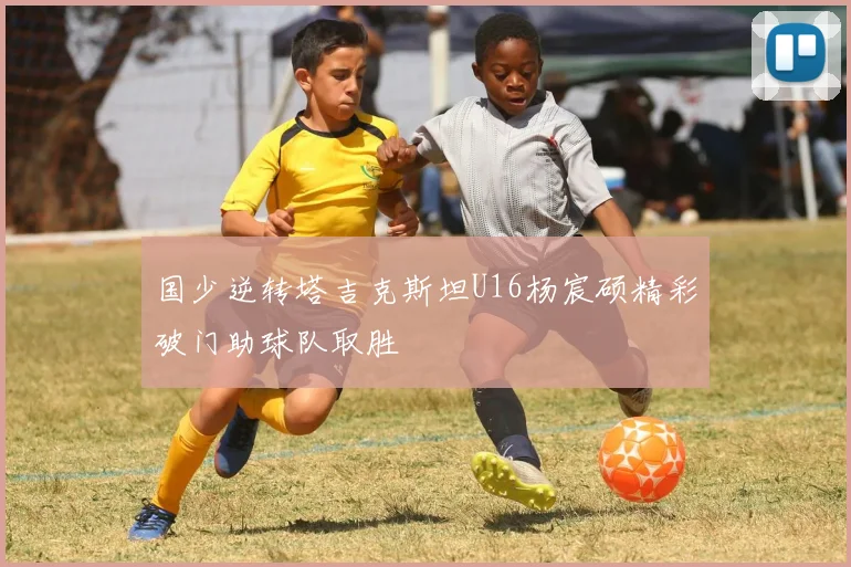 国少逆转塔吉克斯坦U16杨宸硕精彩破门助球队取胜