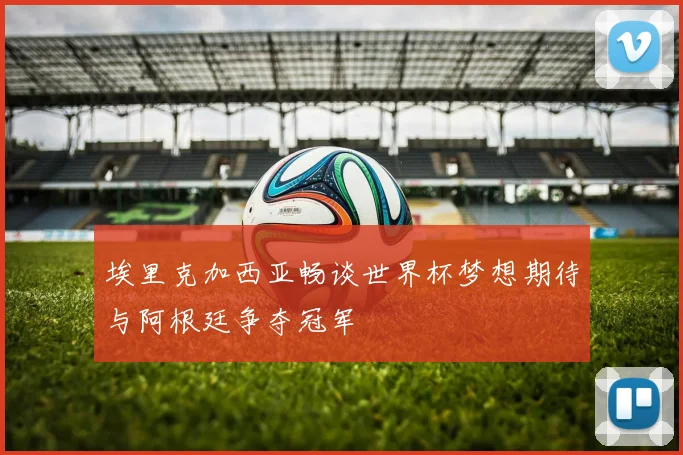 埃里克加西亚畅谈世界杯梦想期待与阿根廷争夺冠军