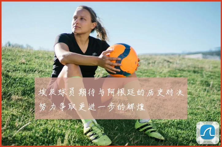 埃及球员期待与阿根廷的历史对决努力争取更进一步的辉煌