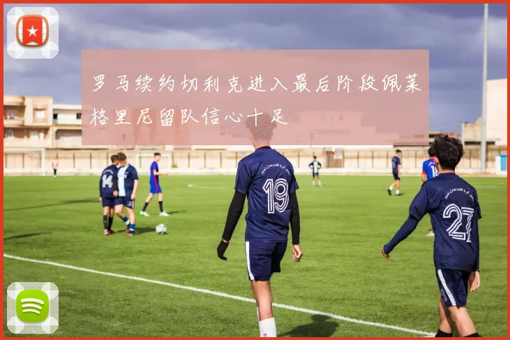 罗马续约切利克进入最后阶段佩莱格里尼留队信心十足