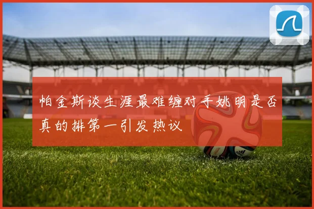 帕金斯谈生涯最难缠对手姚明是否真的排第一引发热议