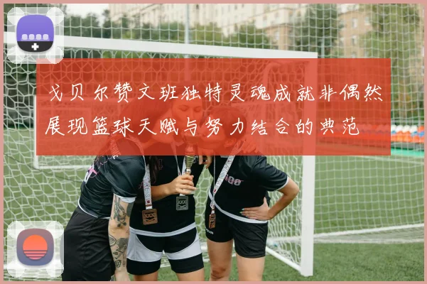 戈贝尔赞文班独特灵魂成就非偶然展现篮球天赋与努力结合的典范