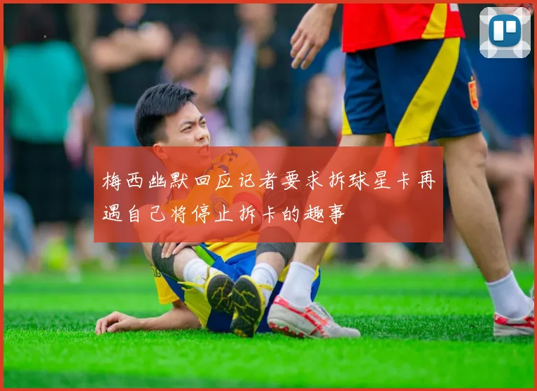 梅西幽默回应记者要求拆球星卡再遇自己将停止拆卡的趣事