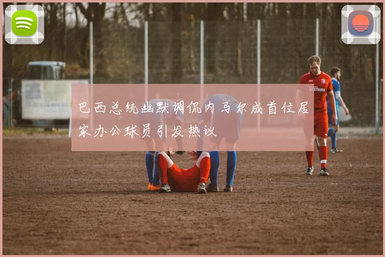 巴西总统幽默调侃内马尔成首位居家办公球员引发热议