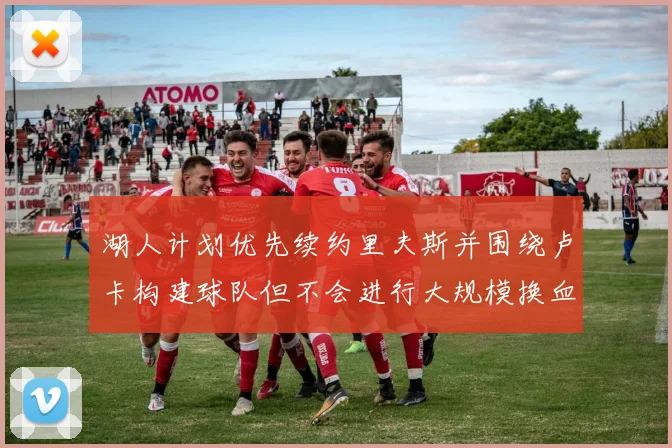 湖人计划优先续约里夫斯并围绕卢卡构建球队但不会进行大规模换血