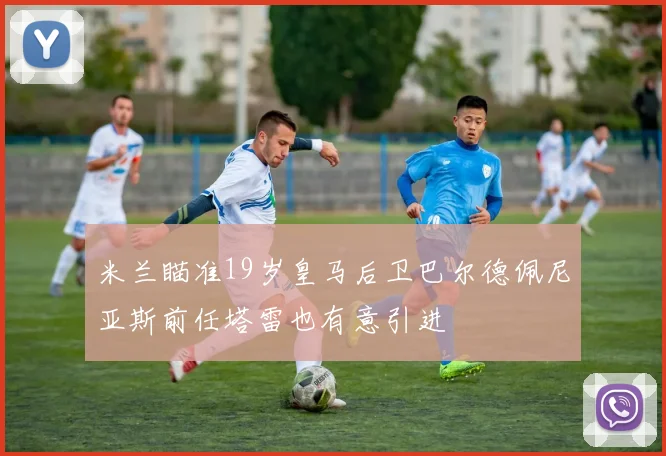 米兰瞄准19岁皇马后卫巴尔德佩尼亚斯前任塔雷也有意引进