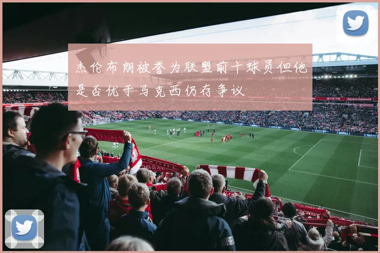 杰伦布朗被誉为联盟前十球员但他是否优于马克西仍存争议
