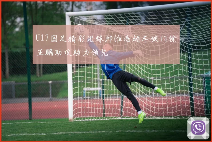U17国足精彩进球帅惟浩超车破门徐正鹏助攻助力领先