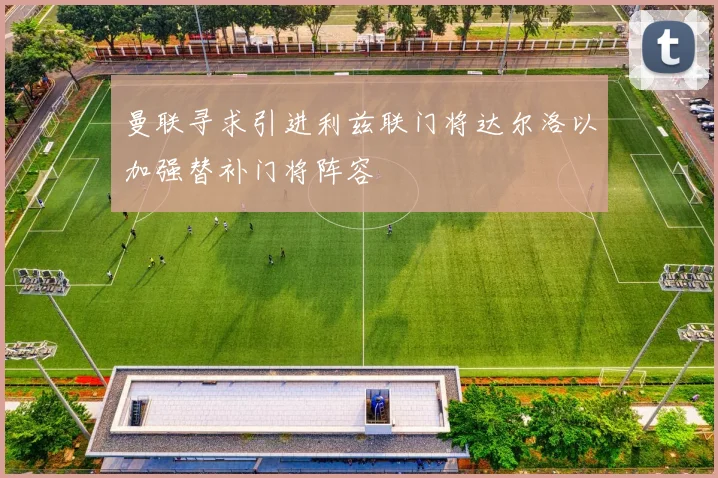 曼联寻求引进利兹联门将达尔洛以加强替补门将阵容