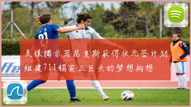 美媒揭示若尼克斯获得状元签计划组建711锡安三巨头的梦想构想