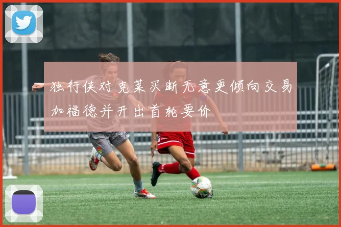 独行侠对克莱买断无意更倾向交易加福德并开出首轮要价
