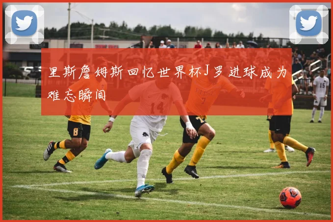 里斯詹姆斯回忆世界杯J罗进球成为难忘瞬间