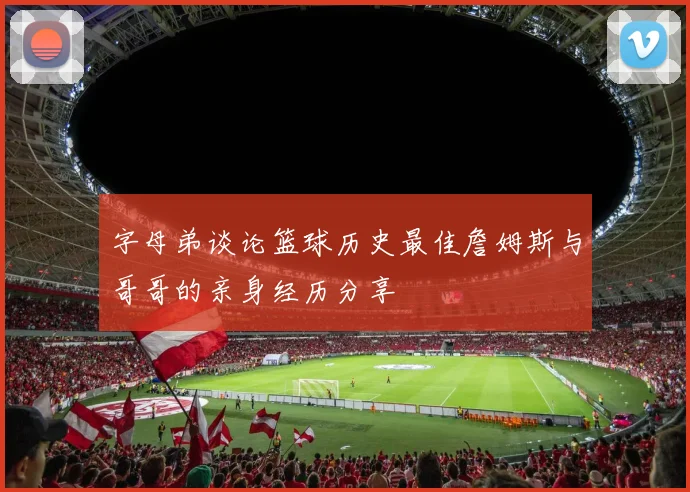 字母弟谈论篮球历史最佳詹姆斯与哥哥的亲身经历分享