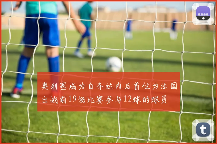 奥利塞成为自齐达内后首位为法国出战前19场比赛参与12球的球员