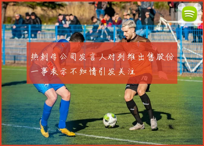 热刺母公司发言人对列维出售股份一事表示不知情引发关注